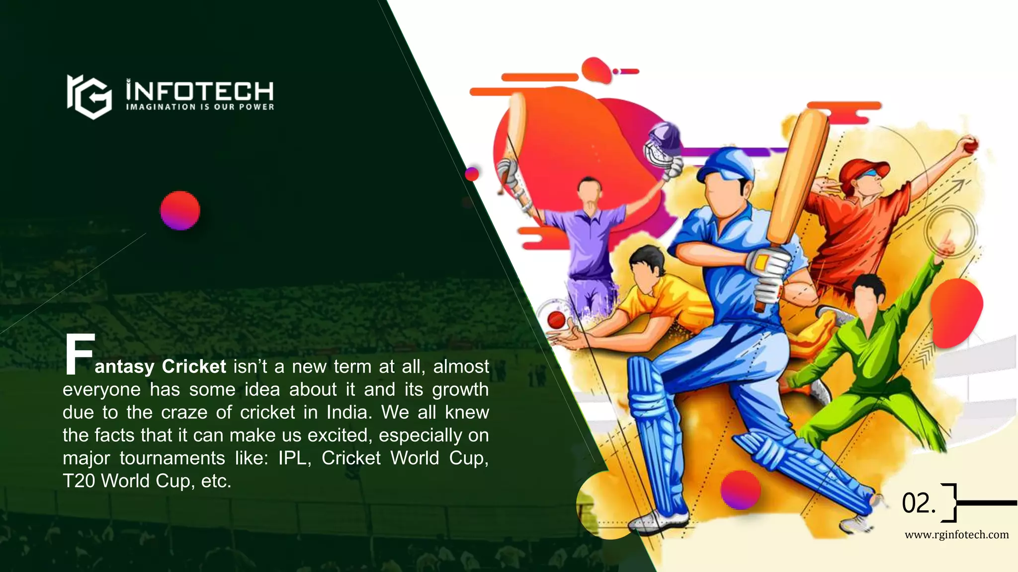 antasy Cricket isn’t a new term at all, almost
everyone has some idea about it and its growth
due to the craze of cricket in India. We all knew
the facts that it can make us excited, especially on
major tournaments like: IPL, Cricket World Cup,
T20 World Cup, etc.
F
www.rginfotech.com
 