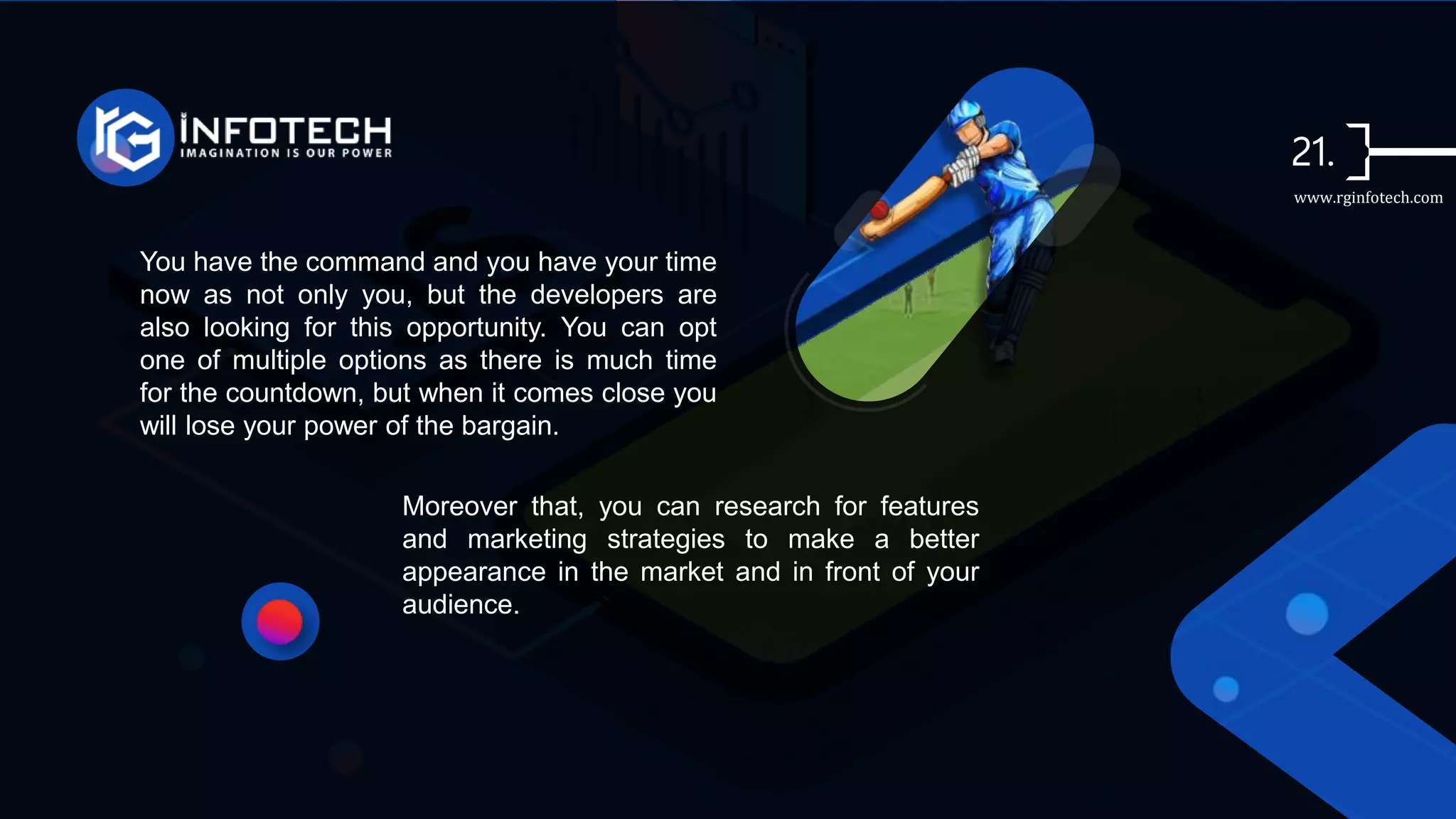 You have the command and you have your time
now as not only you, but the developers are
also looking for this opportunity. You can opt
one of multiple options as there is much time
for the countdown, but when it comes close you
will lose your power of the bargain.
Moreover that, you can research for features
and marketing strategies to make a better
appearance in the market and in front of your
audience.
www.rginfotech.com
 