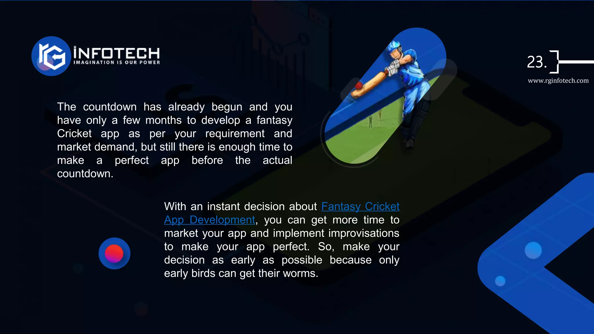 The countdown has already begun and you
have only a few months to develop a fantasy
Cricket app as per your requirement and
market demand, but still there is enough time to
make a perfect app before the actual
countdown.
With an instant decision about Fantasy Cricket
App Development, you can get more time to
market your app and implement improvisations
to make your app perfect. So, make your
decision as early as possible because only
early birds can get their worms.
www.rginfotech.com
 