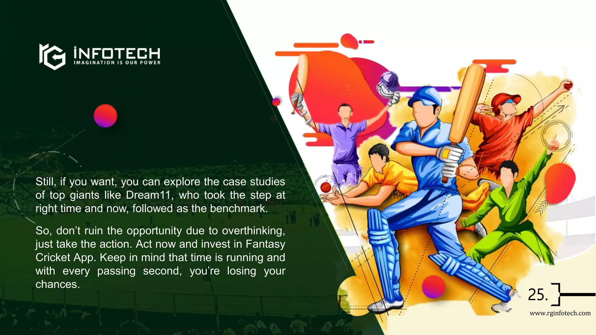 Still, if you want, you can explore the case studies
of top giants like Dream11, who took the step at
right time and now, followed as the benchmark.
So, don’t ruin the opportunity due to overthinking,
just take the action. Act now and invest in Fantasy
Cricket App. Keep in mind that time is running and
with every passing second, you’re losing your
chances.
www.rginfotech.com
 