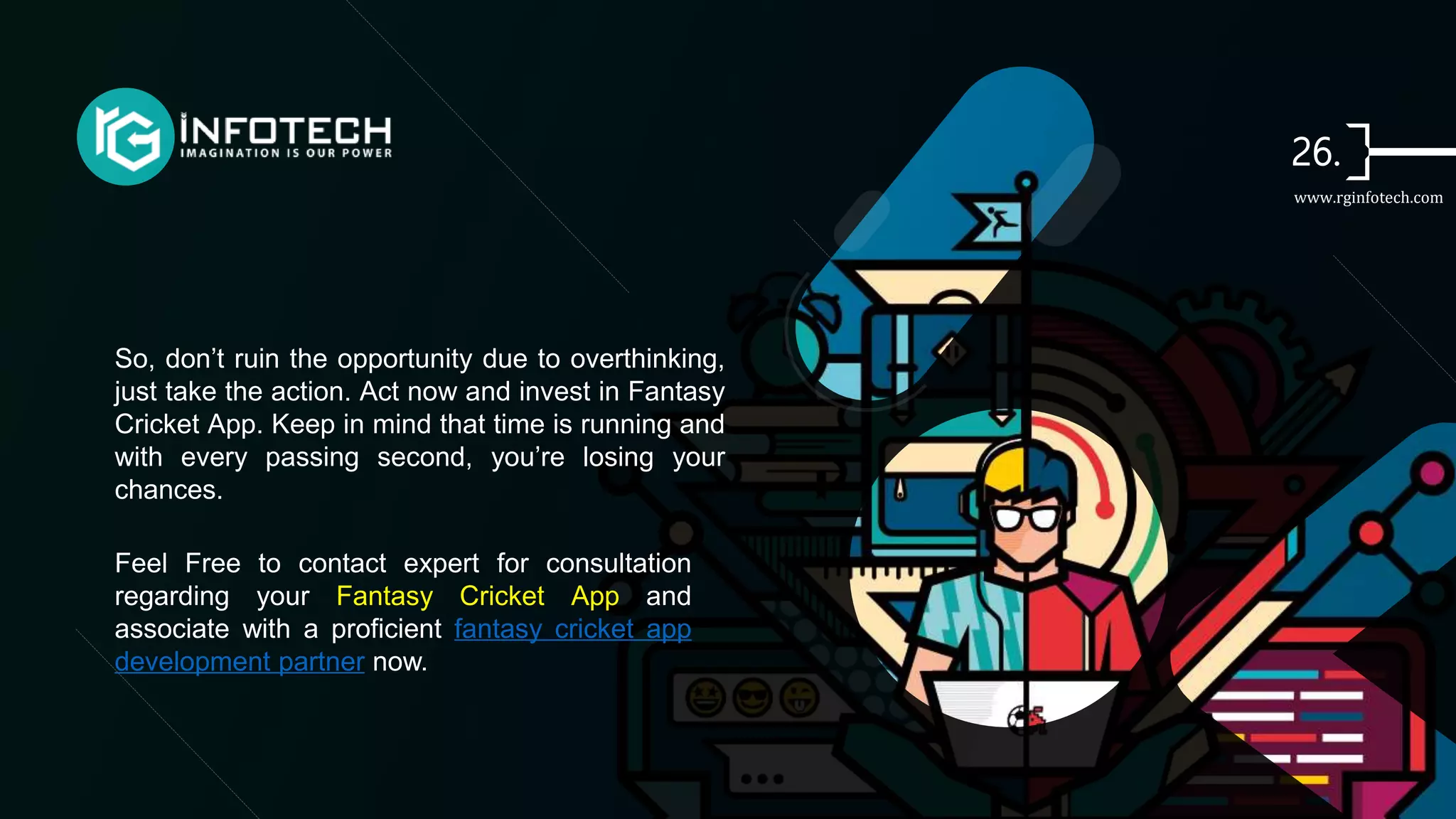 So, don’t ruin the opportunity due to overthinking,
just take the action. Act now and invest in Fantasy
Cricket App. Keep in mind that time is running and
with every passing second, you’re losing your
chances.
Feel Free to contact expert for consultation
regarding your Fantasy Cricket App and
associate with a proficient fantasy cricket app
development partner now.
www.rginfotech.com
 