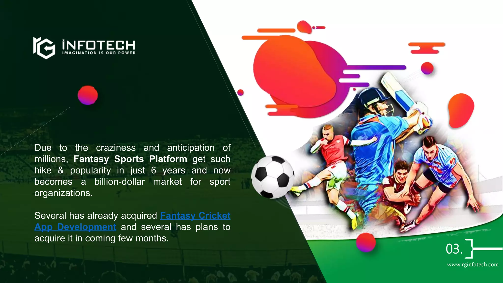 Due to the craziness and anticipation of
millions, Fantasy Sports Platform get such
hike & popularity in just 6 years and now
becomes a billion-dollar market for sport
organizations.
Several has already acquired Fantasy Cricket
App Development and several has plans to
acquire it in coming few months.
www.rginfotech.com
 