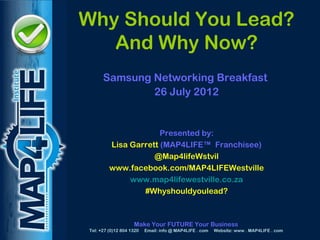 MAPD
       Why Should You Lead?
          And Why Now?
             Samsung Networking Breakfast
                     26 July 2012


                             Presented by:
                Lisa Garrett (MAP4LIFE™ Franchisee)
                           @Map4lifeWstvil
                www.facebook.com/MAP4LIFEWestville
                     www.map4lifewestville.co.za
                        #Whyshouldyoulead?



                           Make Your FUTURE Your Business
       Tel: +27 (0)12 804 1320   Email: info @ MAP4LIFE . com   Website: www . MAP4LIFE . com
 