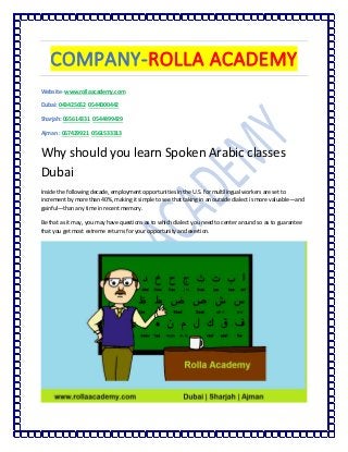 COMPANY-ROLLA ACADEMY
Website- www.rollaacademy.com
Dubai: 043425652 0544000442
Sharjah: 065614331 0544499429
Ajman : 067429921 0561533313
Why should you learn Spoken Arabic classes
Dubai
Inside the following decade, employment opportunities in the U.S. for multilingual workers are set to
increment by more than 40%, making it simple to see that taking in an outside dialect is more valuable—and
gainful—than any time in recent memory.
Be that as it may, you may have questions as to which dialect you need to center around so as to guarantee
that you get most extreme returns for your opportunity and exertion.
 