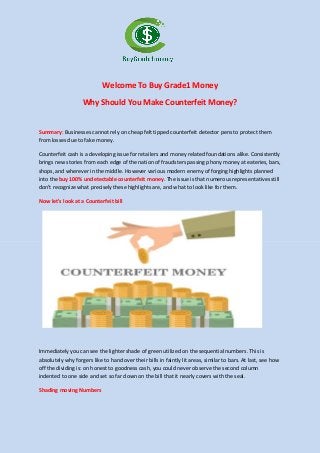 Welcome To Buy Grade1 Money
Why Should You Make Counterfeit Money?
Summary: Businesses cannot rely on cheap felt tipped counterfeit detector pens to protect them
from losses due to fake money.
Counterfeit cash is a developing issue for retailers and money related foundations alike. Consistently
brings new stories from each edge of the nation of fraudsters passing phony money at eateries, bars,
shops, and wherever in the middle. However various modern enemy of forging highlights planned
into the buy 100% undetectable counterfeit money. The issue is that numerous representatives still
don't recognize what precisely these highlights are, and what to look like for them.
Now let's look at a Counterfeit bill
Immediately you can see the lighter shade of green utilized on the sequential numbers. This is
absolutely why forgers like to hand over their bills in faintly lit areas, similar to bars. At last, see how
off the dividing is: on honest to goodness cash, you could never observe the second column
indented to one side and set so far down on the bill that it nearly covers with the seal.
Shading moving Numbers
 