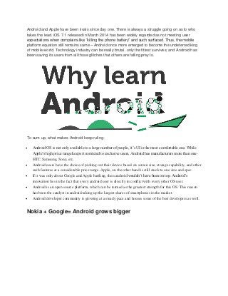 Android and Apple have been rivals since day one. There is always a struggle going on as to who
takes the lead. iOS 7.1 released in March 2014 has been widely regarded as not meeting user
expectations when complains like “killing the phone battery” and such surfaced. Thus, the mobile
platform equation still remains same – Android once more emerged to become the undeterred king
of mobile world. Technology industry can be really brutal. only the fittest survives; and Android has
been saving its users from all those glitches that others are falling prey to.
To sum up, what makes Android keep ruling-
 Android OS is not only available to a large number of people, it’s UI is the most comfortable one. While
Apple’s high price range keeps it restricted to exclusive users, Android has manufacturers more than one-
HTC, Samsung, Sony, etc.
 Android users have the choice of picking out their device based on screen size, storage capability, and other
such features at a considerable price range. Apple, on the other hand is still stuck to one size and spec.
 If it was only about Google and Apple battling, then android wouldn’t have been on top. Android’s
innovation lies in the fact that every android user is directly in conflict with every other OS user.
 Android is an open source platform, which can be termed as the greatest strength for this OS. This reason
has been the catalyst in android taking up the largest shares of smartphones in the market.
 Android developer community is growing at a steady pace and houses some of the best developers as well.
Nokia + Google= Android grows bigger
 
