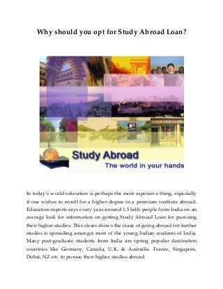 Why should you opt for Study Abroad Loan?
In today’s world education is perhaps the most expensive thing, especially
if one wishes to enroll for a higher degree in a premium institute abroad.
Education experts says every year around 1.5 lakh people from India on an
average look for information on getting Study Abroad Loan for pursuing
their higher studies. This clears shows the craze of going abroad for further
studies is spreading amongst most of the young Indian students of India.
Many post-graduate students from India are opting popular destination
countries like Germany, Canada, U.K. & Australia. France, Singapore,
Dubai, NZ etc. to pursue their higher studies abroad.
 