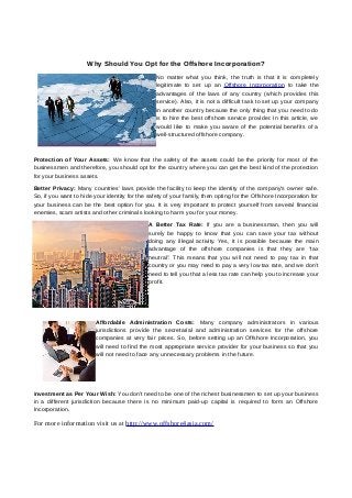 Why Should You Opt for the Offshore Incorporation?
No matter what you think, the truth is that it is completely
legitimate to set up an Offshore Incorporation to take the
advantages of the laws of any country (which provides this
service). Also, it is not a difficult task to set up your company
in another country because the only thing that you need to do
is to hire the best offshore service provider. In this article, we
would like to make you aware of the potential benefits of a
well-structured offshore company.
Protection of Your Assets: We know that the safety of the assets could be the priority for most of the
businessmen and therefore, you should opt for the country where you can get the best kind of the protection
for your business assets.
Better Privacy: Many countries' laws provide the facility to keep the identity of the company's owner safe.
So, if you want to hide your identity for the safety of your family, then opting for the Offshore Incorporation for
your business can be the best option for you. It is very important to protect yourself from several financial
enemies, scam artists and other criminals looking to harm you for your money.
A Better Tax Rate: If you are a businessman, then you will
surely be happy to know that you can save your tax without
doing any illegal activity. Yes, it is possible because the main
advantage of the offshore companies is that they are “tax
neutral”. This means that you will not need to pay tax in that
country or you may need to pay a very low tax rate, and we don’t
need to tell you that a less tax rate can help you to increase your
profit.
Affordable Administration Costs: Many company administrators in various
jurisdictions provide the secretarial and administration services for the offshore
companies at very fair prices. So, before setting up an Offshore Incorporation, you
will need to find the most appropriate service provider for your business so that you
will not need to face any unnecessary problems in the future.
Investment as Per Your Wish: You don't need to be one of the richest businessmen to set up your business
in a different jurisdiction because there is no minimum paid-up capital is required to form an Offshore
Incorporation.
For more information visit us at http://www.offshore4asia.com/
 