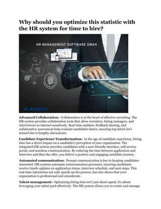 Why should you optimize this statistic with
the HR system for time to hire?
Advanced Collaboration: Collaboration is at the heart of effective recruiting. The
HR system provides collaboration tools that allow recruiters, hiring managers, and
interviewers to interact seamlessly. Real-time updates, feedback sharing, and
collaborative assessment help evaluate candidates faster, ensuring top talent isn't
missed due to lengthy discussions.
Candidate Experience Transformation: In the age of candidate experience, hiring
time has a direct impact on a candidate's perception of your organization. The
integrated HR system provides candidates with a user-friendly interface, self-service
portal, and seamless communication. By reducing the time between application and
interview and then the offer, you deliver a positive and engaging candidate journey.
Automated communication: Prompt communication is key to keeping candidates
interested. HR systems automate communication processes, ensuring candidates
receive timely updates on application status, interview schedule, and next steps. This
real-time interaction not only speeds up the process, but also shows that your
organization is professional and considerate.
Talent management: Optimizing hiring time isn't just about speed, it's about
leveraging your talent pool effectively. The HR system allows you to create and manage
 