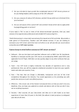 2. Are you not able to cope up with the complicated nature of VAT returns process or
do you feeling helpless while using one of the VAT software?
3. Are you unaware of various VAT schemes and don’t know which one is the best fit for
your business?
4. Are you not aware of the current VAT rate and don’t know which rate to apply while
buying/selling goods or services?
If your reply is ‘Yes’ to one or more of the above-mentioned questions, then you need
services of an experienced, professional and reliable VAT outsourcing firm.
‘Doshi Outsourcing’ is a top-notch accountancy firm based out of UK and India. We provide a
wide gamut of Accountancy, Taxation and VAT-related services. If you are looking to
outsource your VAT return work then look no further as we will provide you sound advice
and professional VAT return services.
Factors keep-in-mind before outsource VAT return services?
 Software – We use the latest and specified software such as SAGE Line 50, Quickbook,
Kashflow to calculate and file your VAT returns as mandated by HMRC under MTD rules
applicable from 01st
April, 2019 (We can also quickly adapt to any other software that you
are using).
 Team – Our VAT team is highly motivated, has decades of experience and is very
professional. Also, you will be assigned a dedicated consultant to look into your specific
needs and solve your queries, if any.
 Fees – The fees that we charge is affordable, transparent and one of the most
competitive throughout the industry. You would appreciate us for providing you with
world-class services at such cost-effective prices.
 Efficiency – We ensure one of the fastest turnaround times so that you don’t miss any
deadlines. Also, we keep you updated via emails and phone calls so that you don’t miss
out on anything important.
 Security – Rest assured, all your documents and data are in safe hands as we have
experience of more than 20 years in this field. We adhere to best practices to safeguard
your data at all times.
 