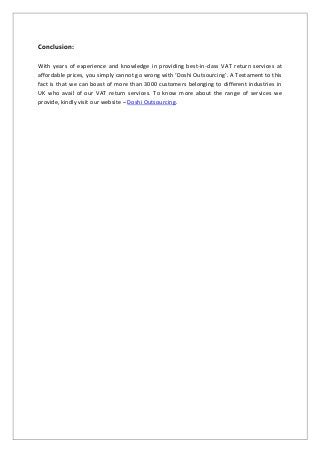 Conclusion:
With years of experience and knowledge in providing best-in-class VAT return services at
affordable prices, you simply cannot go wrong with ‘Doshi Outsourcing’. A Testament to this
fact is that we can boast of more than 3000 customers belonging to different industries in
UK who avail of our VAT return services. To know more about the range of services we
provide, kindly visit our website – Doshi Outsourcing.
 