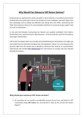 Why Should You Outsource VAT Return Services?
Outsourcing is an agreement in which company X hires company Y to perform services that
traditionally were performed in-house by company X’s own employees and staff. Apart from
the advantages such as being cost-effective and saving time and effort, outsourcing also
helps the business to focus on its core strengths and direct its resources to gain upper hand
vis-a-vis its competitors.
In the past few decades, Outsourcing has become very popular worldwide. Sole-traders,
Partnership firms, small businesses, big companies – they all outsource work for the obvious
advantages stated above.
VAT return has always been very complex and overwhelming for any business to handle and
also evident by the constantly changing rules and regulations. Hence, it is very imperative for
business right from the outset that it decides to outsource this function to a professional,
experienced and reliable VAT Outsourcing firm and focuses its energy and time towards
growing its business.
Why should you outsource VAT return services?
1. As a business do you spend a considerable amount of your time and effort in VAT
calculations, filing VAT return, etc. and still don’t arrive at the correct VAT return
figures?
 