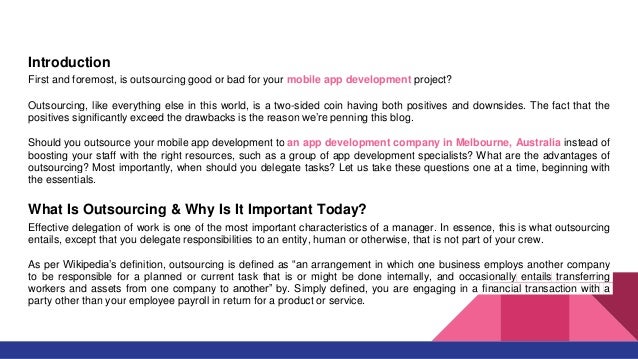 Introduction
First and foremost, is outsourcing good or bad for your mobile app development project?
Outsourcing, like everything else in this world, is a two-sided coin having both positives and downsides. The fact that the
positives significantly exceed the drawbacks is the reason we’re penning this blog.
Should you outsource your mobile app development to an app development company in Melbourne, Australia instead of
boosting your staff with the right resources, such as a group of app development specialists? What are the advantages of
outsourcing? Most importantly, when should you delegate tasks? Let us take these questions one at a time, beginning with
the essentials.
What Is Outsourcing & Why Is It Important Today?
Effective delegation of work is one of the most important characteristics of a manager. In essence, this is what outsourcing
entails, except that you delegate responsibilities to an entity, human or otherwise, that is not part of your crew.
As per Wikipedia’s definition, outsourcing is defined as “an arrangement in which one business employs another company
to be responsible for a planned or current task that is or might be done internally, and occasionally entails transferring
workers and assets from one company to another” by. Simply defined, you are engaging in a financial transaction with a
party other than your employee payroll in return for a product or service.
 