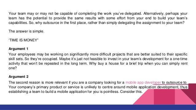 Your team may or may not be capable of completing the work you’ve delegated. Alternatively, perhaps your
team has the potential to provide the same results with some effort from your end to build your team’s
capabilities. So, why outsource in the first place, rather than simply delegating the assignment to your team?
The answer is simple.
‘TIME IS MONEY”
Argument 1
Your employees may be working on significantly more difficult projects that are better suited to their specific
skill sets. So they’re occupied. Maybe it’s just not feasible to invest in your team’s development for a one-time
activity that won’t be repeated in the long term. Why buy a house for a brief trip when you can simply rent
one?
Argument 2
The second reason is more relevant if you are a company looking for a mobile app developer to outsource to.
Your company’s primary product or service is unlikely to centre around mobile application development, thus
establishing a team to build a mobile application for you is pointless. Consider this.
 