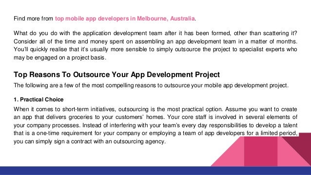 Find more from top mobile app developers in Melbourne, Australia.
What do you do with the application development team after it has been formed, other than scattering it?
Consider all of the time and money spent on assembling an app development team in a matter of months.
You’ll quickly realise that it’s usually more sensible to simply outsource the project to specialist experts who
may be engaged on a project basis.
Top Reasons To Outsource Your App Development Project
The following are a few of the most compelling reasons to outsource your mobile app development project.
1. Practical Choice
When it comes to short-term initiatives, outsourcing is the most practical option. Assume you want to create
an app that delivers groceries to your customers’ homes. Your core staff is involved in several elements of
your company processes. Instead of interfering with your team’s every day responsibilities to develop a talent
that is a one-time requirement for your company or employing a team of app developers for a limited period,
you can simply sign a contract with an outsourcing agency.
 