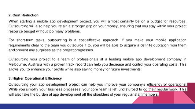 2. Cost Reduction
When starting a mobile app development project, you will almost certainly be on a budget for resources.
Outsourcing will also help you retain a stronger grip on your money, ensuring that you stay within your project
resource budget without too many problems.
For short-term tasks, outsourcing is a cost-effective approach. If you make your mobile application
requirements clear to the team you outsource it to, you will be able to acquire a definite quotation from them
and prevent any surprises as the project progresses.
Outsourcing your project to a team of professionals at a leading mobile app development company in
Melbourne, Australia with a proven track record can help you decrease and control your operating costs. This
allows you to enhance your profits while also saving money for future investments.
3. Higher Operational Efficiency
Outsourcing your app development project can help you improve your company’s efficiency of operations.
While you simplify your business processes, your core team is left undisturbed to do their regular work. This
will also take the burden of app development off the shoulders of your regular staff members.
 