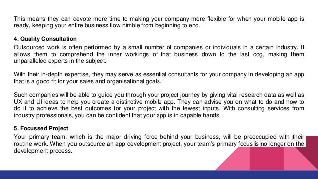This means they can devote more time to making your company more flexible for when your mobile app is
ready, keeping your entire business flow nimble from beginning to end.
4. Quality Consultation
Outsourced work is often performed by a small number of companies or individuals in a certain industry. It
allows them to comprehend the inner workings of that business down to the last cog, making them
unparalleled experts in the subject.
With their in-depth expertise, they may serve as essential consultants for your company in developing an app
that is a good fit for your sales and organisational goals.
Such companies will be able to guide you through your project journey by giving vital research data as well as
UX and UI ideas to help you create a distinctive mobile app. They can advise you on what to do and how to
do it to achieve the best outcomes for your project with the fewest inputs. With consulting services from
industry professionals, you can be confident that your app is in capable hands.
5. Focussed Project
Your primary team, which is the major driving force behind your business, will be preoccupied with their
routine work. When you outsource an app development project, your team’s primary focus is no longer on the
development process.
 