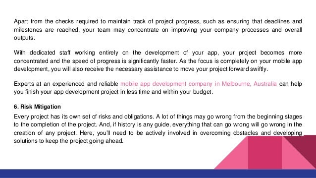 Apart from the checks required to maintain track of project progress, such as ensuring that deadlines and
milestones are reached, your team may concentrate on improving your company processes and overall
outputs.
With dedicated staff working entirely on the development of your app, your project becomes more
concentrated and the speed of progress is significantly faster. As the focus is completely on your mobile app
development, you will also receive the necessary assistance to move your project forward swiftly.
Experts at an experienced and reliable mobile app development company in Melbourne, Australia can help
you finish your app development project in less time and within your budget.
6. Risk Mitigation
Every project has its own set of risks and obligations. A lot of things may go wrong from the beginning stages
to the completion of the project. And, if history is any guide, everything that can go wrong will go wrong in the
creation of any project. Here, you’ll need to be actively involved in overcoming obstacles and developing
solutions to keep the project going ahead.
 