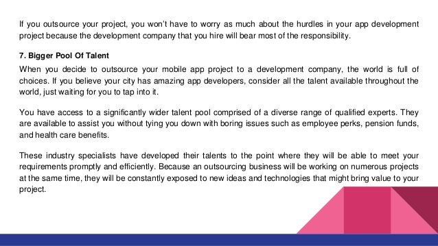 If you outsource your project, you won’t have to worry as much about the hurdles in your app development
project because the development company that you hire will bear most of the responsibility.
7. Bigger Pool Of Talent
When you decide to outsource your mobile app project to a development company, the world is full of
choices. If you believe your city has amazing app developers, consider all the talent available throughout the
world, just waiting for you to tap into it.
You have access to a significantly wider talent pool comprised of a diverse range of qualified experts. They
are available to assist you without tying you down with boring issues such as employee perks, pension funds,
and health care benefits.
These industry specialists have developed their talents to the point where they will be able to meet your
requirements promptly and efficiently. Because an outsourcing business will be working on numerous projects
at the same time, they will be constantly exposed to new ideas and technologies that might bring value to your
project.
 