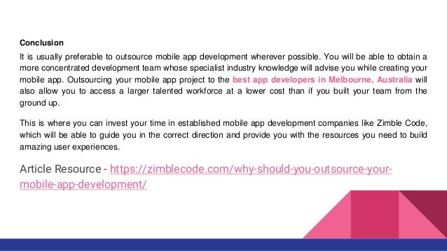 Conclusion
It is usually preferable to outsource mobile app development wherever possible. You will be able to obtain a
more concentrated development team whose specialist industry knowledge will advise you while creating your
mobile app. Outsourcing your mobile app project to the best app developers in Melbourne, Australia will
also allow you to access a larger talented workforce at a lower cost than if you built your team from the
ground up.
This is where you can invest your time in established mobile app development companies like Zimble Code,
which will be able to guide you in the correct direction and provide you with the resources you need to build
amazing user experiences.
Article Resource - https://zimblecode.com/why-should-you-outsource-your-
mobile-app-development/
 