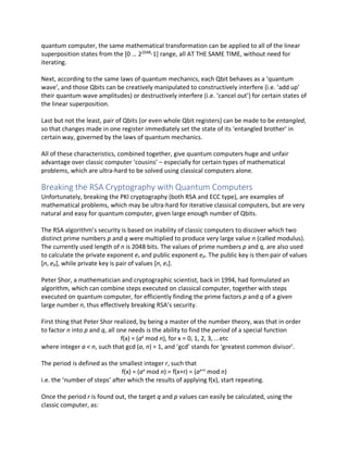 quantum computer, the same mathematical transformation can be applied to all of the linear
superposition states from the [0 … 22048
-1] range, all AT THE SAME TIME, without need for
iterating.
Next, according to the same laws of quantum mechanics, each Qbit behaves as a ‘quantum
wave’, and those Qbits can be creatively manipulated to constructively interfere (i.e. ‘add up’
their quantum wave amplitudes) or destructively interfere (i.e. ‘cancel out’) for certain states of
the linear superposition.
Last but not the least, pair of Qbits (or even whole Qbit registers) can be made to be entangled,
so that changes made in one register immediately set the state of its ‘entangled brother’ in
certain way, governed by the laws of quantum mechanics.
All of these characteristics, combined together, give quantum computers huge and unfair
advantage over classic computer ‘cousins’ – especially for certain types of mathematical
problems, which are ultra-hard to be solved using classical computers alone.
Breaking the RSA Cryptography with Quantum Computers
Unfortunately, breaking the PKI cryptography (both RSA and ECC type), are examples of
mathematical problems, which may be ultra-hard for iterative classical computers, but are very
natural and easy for quantum computer, given large enough number of Qbits.
The RSA algorithm’s security is based on inability of classic computers to discover which two
distinct prime numbers p and q were multiplied to produce very large value n (called modulus).
The currently used length of n is 2048 bits. The values of prime numbers p and q, are also used
to calculate the private exponent es and public exponent ep. The public key is then pair of values
[n, ep], while private key is pair of values [n, es].
Peter Shor, a mathematician and cryptographic scientist, back in 1994, had formulated an
algorithm, which can combine steps executed on classical computer, together with steps
executed on quantum computer, for efficiently finding the prime factors p and q of a given
large number n, thus effectively breaking RSA’s security.
First thing that Peter Shor realized, by being a master of the number theory, was that in order
to factor n into p and q, all one needs is the ability to find the period of a special function
f(x) = (ax
mod n), for x = 0, 1, 2, 3, ...etc
where integer a < n, such that gcd (a, n) = 1, and ‘gcd’ stands for ‘greatest common divisor’.
The period is defined as the smallest integer r, such that
f(x) = (ax
mod n) = f(x+r) = (ax+r
mod n)
i.e. the ‘number of steps’ after which the results of applying f(x), start repeating.
Once the period r is found out, the target q and p values can easily be calculated, using the
classic computer, as:
 