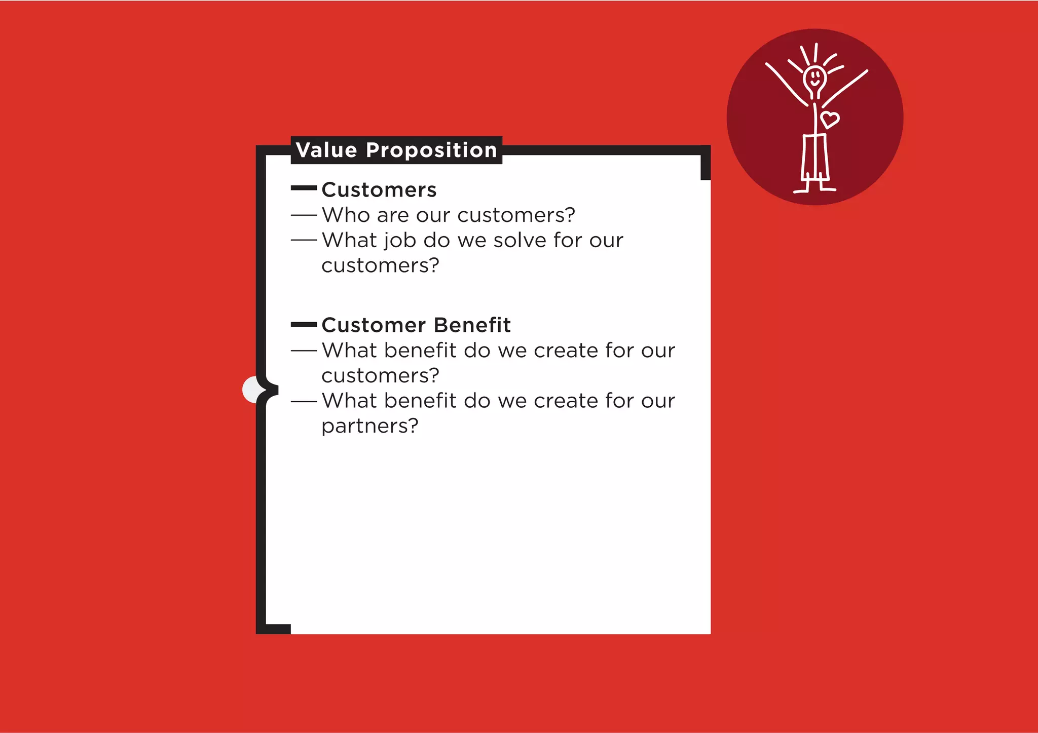 Value Proposition
  Customers
  Who are our customers?
  What job do we solve for our
  customers?

  Customer Beneﬁt
  What beneﬁt do we create for our
  customers?
  What beneﬁt do we create for our
  partners?
 