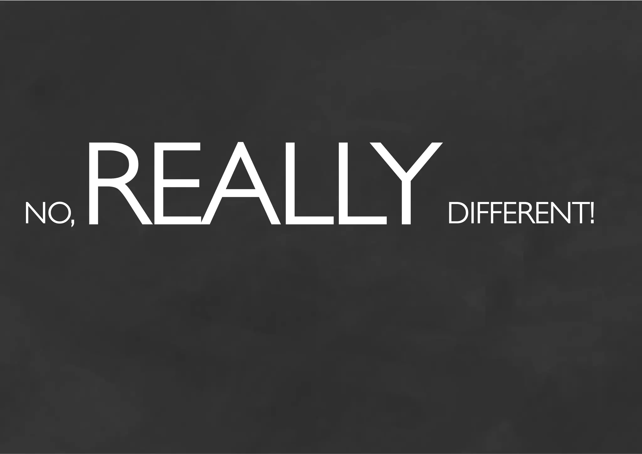 NO,   REALLY            	

               DIFFERENT!
 