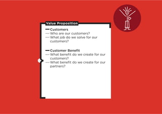 Value Proposition
  Customers
  Who are our customers?
  What job do we solve for our
  customers?

  Customer Beneﬁt
  What beneﬁt do we create for our
  customers?
  What beneﬁt do we create for our
  partners?
 