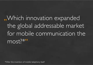 „Which innovation expanded
 the global addressable market
 for mobile communication the
 most?*“	


*After the invention of mobile telephony itself	

 
