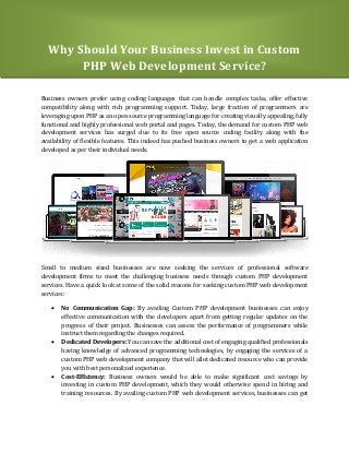 Why Should Your Business Invest in Custom
PHP Web Development Service?
Business owners prefer using coding languages that can handle complex tasks, offer effective
compatibility along with rich programming support. Today, large fraction of programmers are
leveraging upon PHP as an open source programming language for creating visually appealing, fully
functional and highly professional web portal and pages. Today, the demand for custom PHP web
development services has surged due to its free open source coding facility along with the
availability of flexible features. This indeed has pushed business owners to get a web application
developed as per their individual needs.
Small to medium sized businesses are now seeking the services of professional software
development firms to meet the challenging business needs through custom PHP development
services. Have a quick look at some of the solid reasons for seeking custom PHP web development
services:
 No Communication Gap: By availing Custom PHP development businesses can enjoy
effective communication with the developers apart from getting regular updates on the
progress of their project. Businesses can assess the performance of programmers while
instruct them regarding the changes required.
 Dedicated Developers: You can save the additional cost of engaging qualified professionals
having knowledge of advanced programming technologies, by engaging the services of a
custom PHP web development company that will allot dedicated resource who can provide
you with best personalized experience.
 Cost-Efficiency: Business owners would be able to make significant cost savings by
investing in custom PHP development, which they would otherwise spend in hiring and
training resources. By availing custom PHP web development services, businesses can get
 