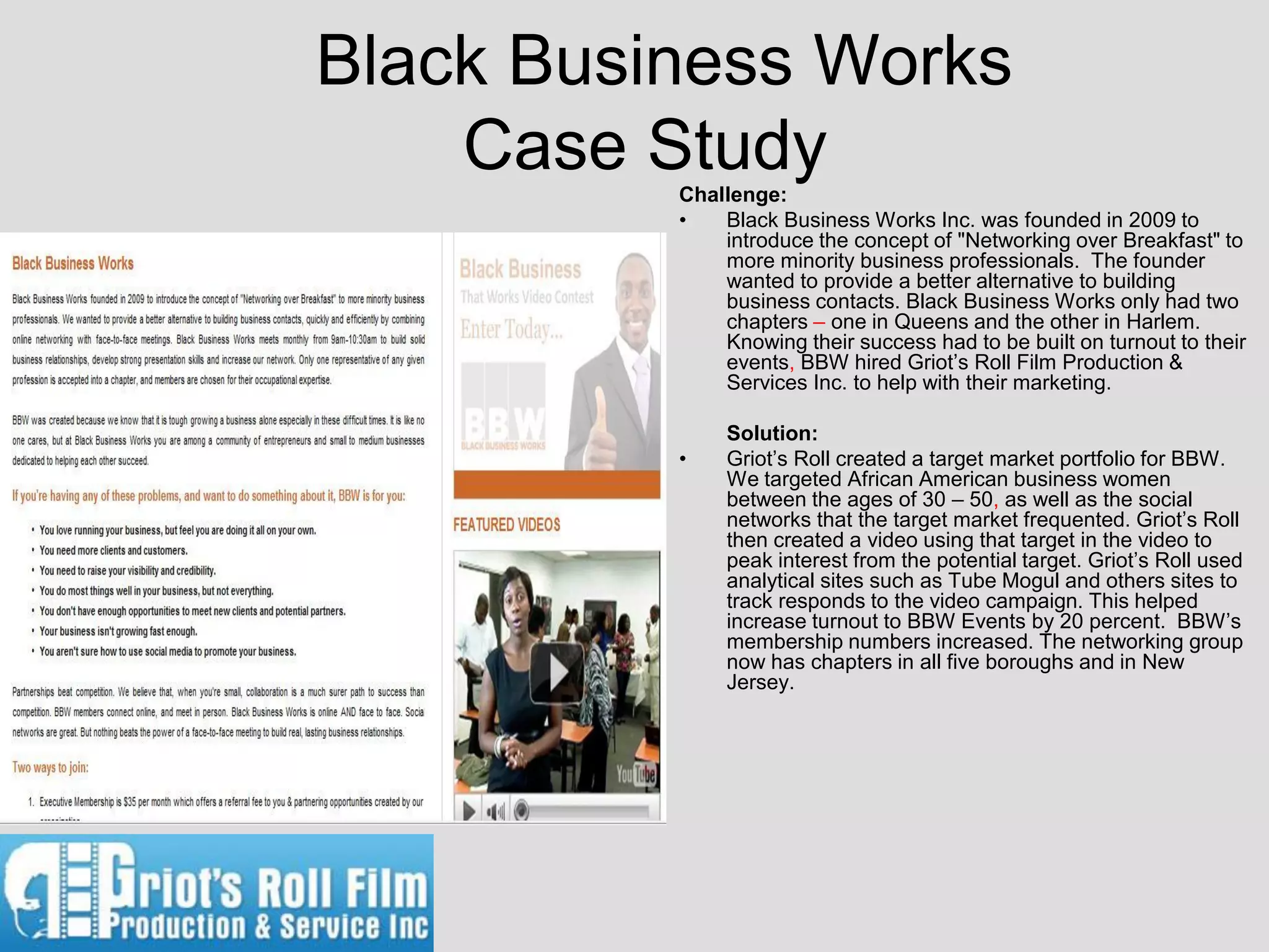 Black Business Works
    Case Study
          Challenge:
          •   Black Business Works Inc. was founded in 2009 to
              introduce the concept of "Networking over Breakfast" to
              more minority business professionals. The founder
              wanted to provide a better alternative to building
              business contacts. Black Business Works only had two
              chapters – one in Queens and the other in Harlem.
              Knowing their success had to be built on turnout to their
              events, BBW hired Griot’s Roll Film Production &
              Services Inc. to help with their marketing.

               Solution:
          •    Griot’s Roll created a target market portfolio for BBW.
               We targeted African American business women
               between the ages of 30 – 50, as well as the social
               networks that the target market frequented. Griot’s Roll
               then created a video using that target in the video to
               peak interest from the potential target. Griot’s Roll used
               analytical sites such as Tube Mogul and others sites to
               track responds to the video campaign. This helped
               increase turnout to BBW Events by 20 percent. BBW’s
               membership numbers increased. The networking group
               now has chapters in all five boroughs and in New
               Jersey.
 