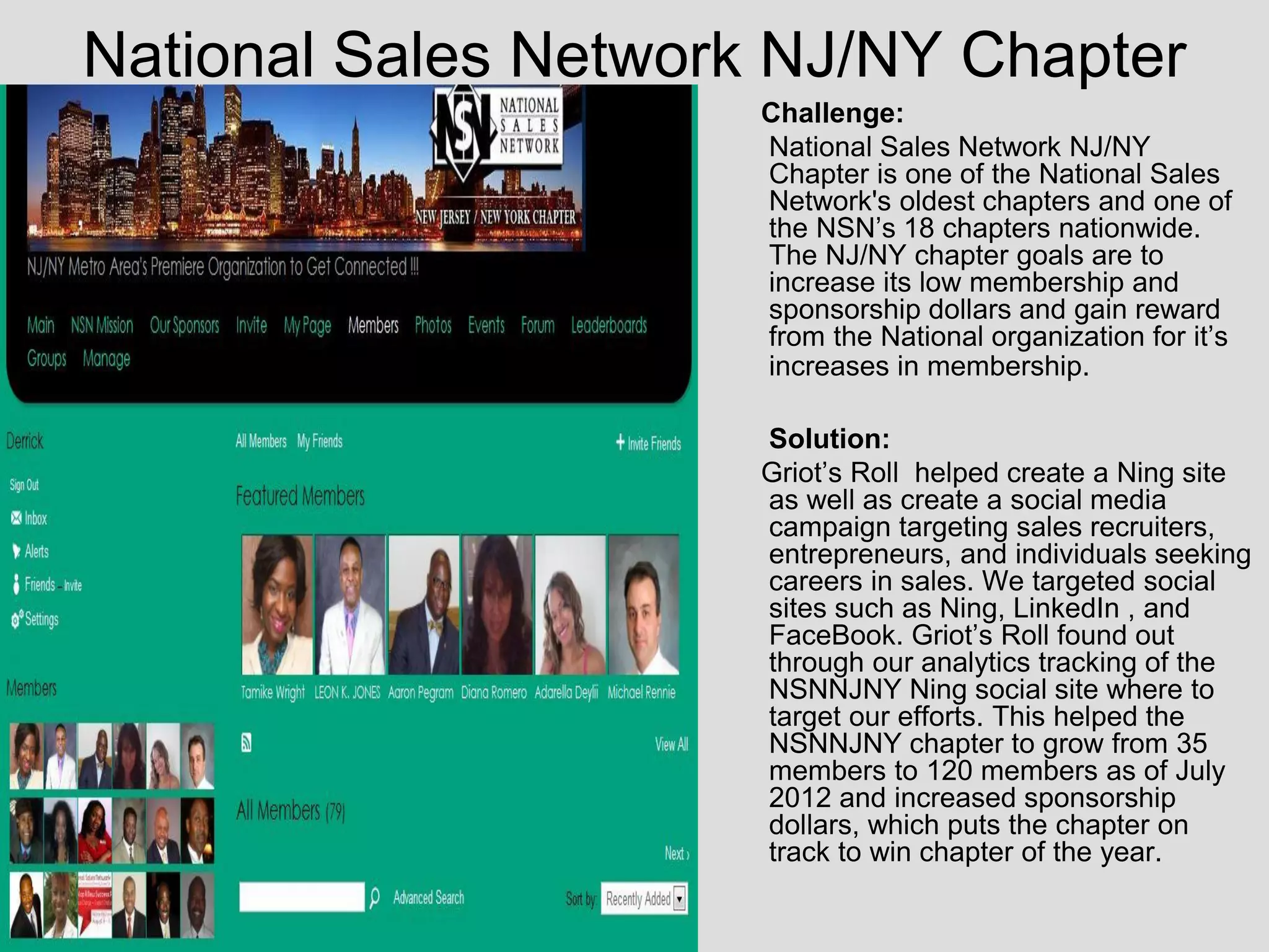 National Sales Network NJ/NY Chapter
                      Challenge:
                      National Sales Network NJ/NY
                      Chapter is one of the National Sales
                      Network's oldest chapters and one of
                      the NSN’s 18 chapters nationwide.
                      The NJ/NY chapter goals are to
                      increase its low membership and
                      sponsorship dollars and gain reward
                      from the National organization for it’s
                      increases in membership.

                      Solution:
                      Griot’s Roll helped create a Ning site
                      as well as create a social media
                      campaign targeting sales recruiters,
                      entrepreneurs, and individuals seeking
                      careers in sales. We targeted social
                      sites such as Ning, LinkedIn , and
                      FaceBook. Griot’s Roll found out
                      through our analytics tracking of the
                      NSNNJNY Ning social site where to
                      target our efforts. This helped the
                      NSNNJNY chapter to grow from 35
                      members to 120 members as of July
                      2012 and increased sponsorship
                      dollars, which puts the chapter on
                      track to win chapter of the year.
 
