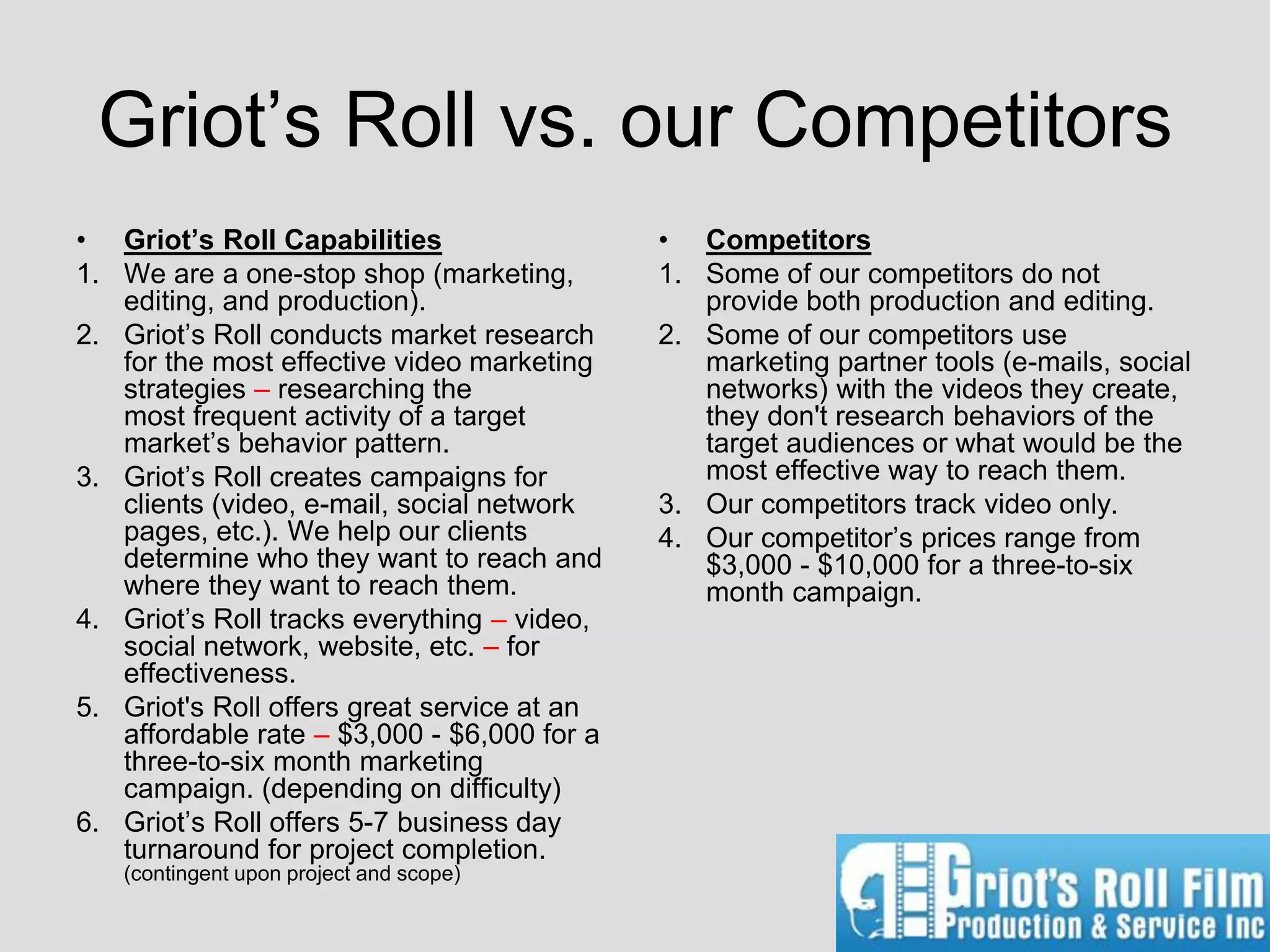 Griot’s Roll vs. our Competitors
• Griot’s Roll Capabilities                  • Competitors
1. We are a one-stop shop (marketing,        1. Some of our competitors do not
   editing, and production).                    provide both production and editing.
2. Griot’s Roll conducts market research     2. Some of our competitors use
   for the most effective video marketing       marketing partner tools (e-mails, social
   strategies – researching the                 networks) with the videos they create,
   most frequent activity of a target           they don't research behaviors of the
   market’s behavior pattern.                   target audiences or what would be the
3. Griot’s Roll creates campaigns for           most effective way to reach them.
   clients (video, e-mail, social network    3. Our competitors track video only.
   pages, etc.). We help our clients         4. Our competitor’s prices range from
   determine who they want to reach and         $3,000 - $10,000 for a three-to-six
   where they want to reach them.               month campaign.
4. Griot’s Roll tracks everything – video,
   social network, website, etc. – for
   effectiveness.
5. Griot's Roll offers great service at an
   affordable rate – $3,000 - $6,000 for a
   three-to-six month marketing
   campaign. (depending on difficulty)
6. Griot’s Roll offers 5-7 business day
   turnaround for project completion.
   (contingent upon project and scope)
 