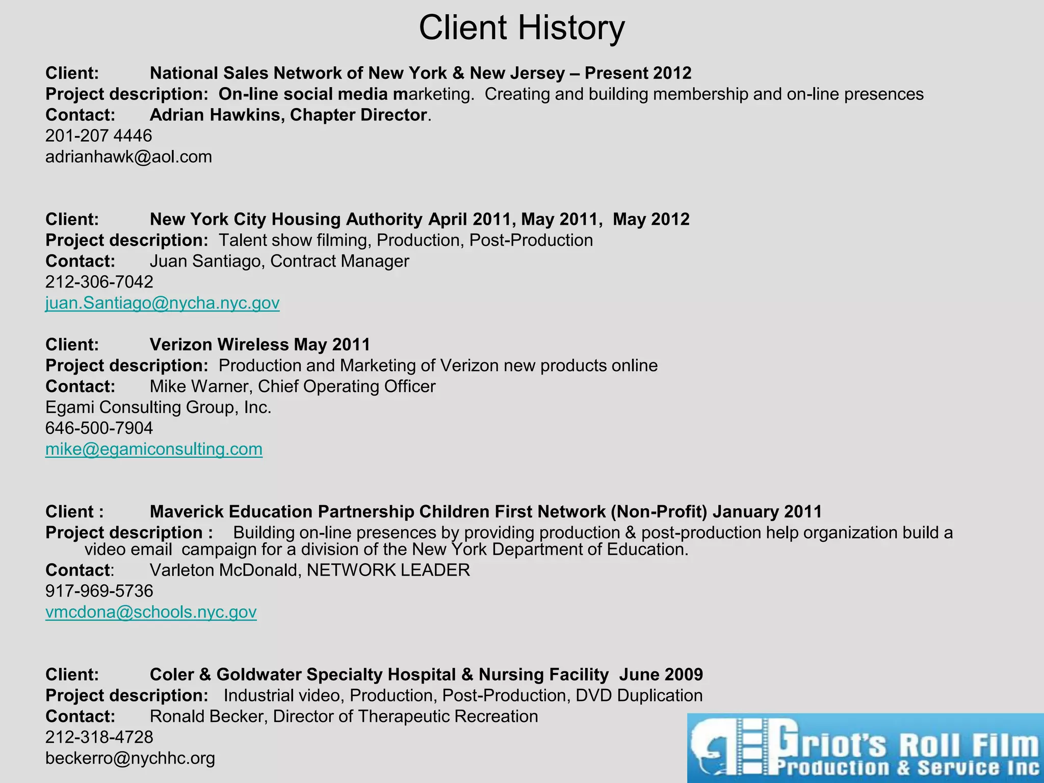 Client History
Client:     National Sales Network of New York & New Jersey – Present 2012
Project description: On-line social media marketing. Creating and building membership and on-line presences
Contact:    Adrian Hawkins, Chapter Director.
201-207 4446
adrianhawk@aol.com


Client:      New York City Housing Authority April 2011, May 2011, May 2012
Project description: Talent show filming, Production, Post-Production
Contact:     Juan Santiago, Contract Manager
212-306-7042
juan.Santiago@nycha.nyc.gov

Client:     Verizon Wireless May 2011
Project description: Production and Marketing of Verizon new products online
Contact:    Mike Warner, Chief Operating Officer
Egami Consulting Group, Inc.
646-500-7904
mike@egamiconsulting.com


Client :     Maverick Education Partnership Children First Network (Non-Profit) January 2011
Project description : Building on-line presences by providing production & post-production help organization build a
     video email campaign for a division of the New York Department of Education.
Contact:     Varleton McDonald, NETWORK LEADER
917-969-5736
vmcdona@schools.nyc.gov


Client:     Coler & Goldwater Specialty Hospital & Nursing Facility June 2009
Project description: Industrial video, Production, Post-Production, DVD Duplication
Contact:    Ronald Becker, Director of Therapeutic Recreation
212-318-4728
beckerro@nychhc.org
 