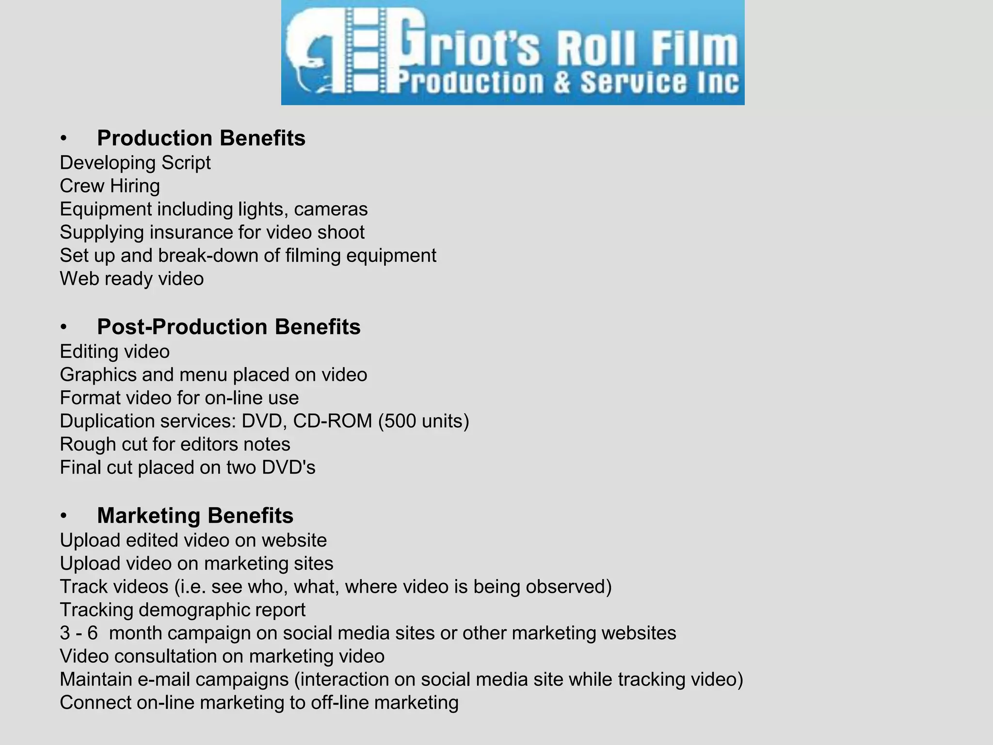 •   Production Benefits
Developing Script
Crew Hiring
Equipment including lights, cameras
Supplying insurance for video shoot
Set up and break-down of filming equipment
Web ready video

•   Post-Production Benefits
Editing video
Graphics and menu placed on video
Format video for on-line use
Duplication services: DVD, CD-ROM (500 units)
Rough cut for editors notes
Final cut placed on two DVD's

•   Marketing Benefits
Upload edited video on website
Upload video on marketing sites
Track videos (i.e. see who, what, where video is being observed)
Tracking demographic report
3 - 6 month campaign on social media sites or other marketing websites
Video consultation on marketing video
Maintain e-mail campaigns (interaction on social media site while tracking video)
Connect on-line marketing to off-line marketing
 