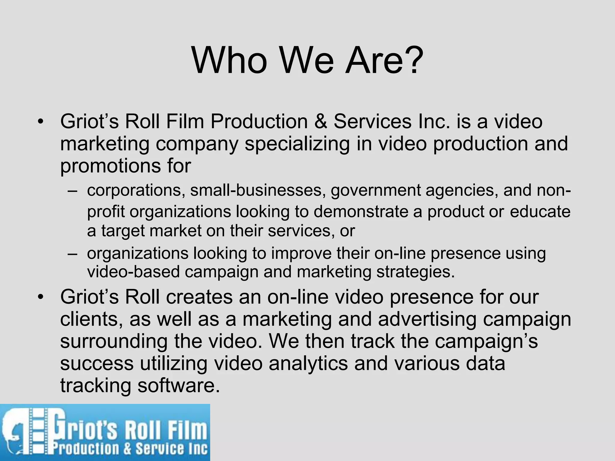 Who We Are?
• Griot’s Roll Film Production & Services Inc. is a video
  marketing company specializing in video production and
  promotions for
   – corporations, small-businesses, government agencies, and non-
     profit organizations looking to demonstrate a product or educate
     a target market on their services, or
   – organizations looking to improve their on-line presence using
     video-based campaign and marketing strategies.
• Griot’s Roll creates an on-line video presence for our
  clients, as well as a marketing and advertising campaign
  surrounding the video. We then track the campaign’s
  success utilizing video analytics and various data
  tracking software.
 