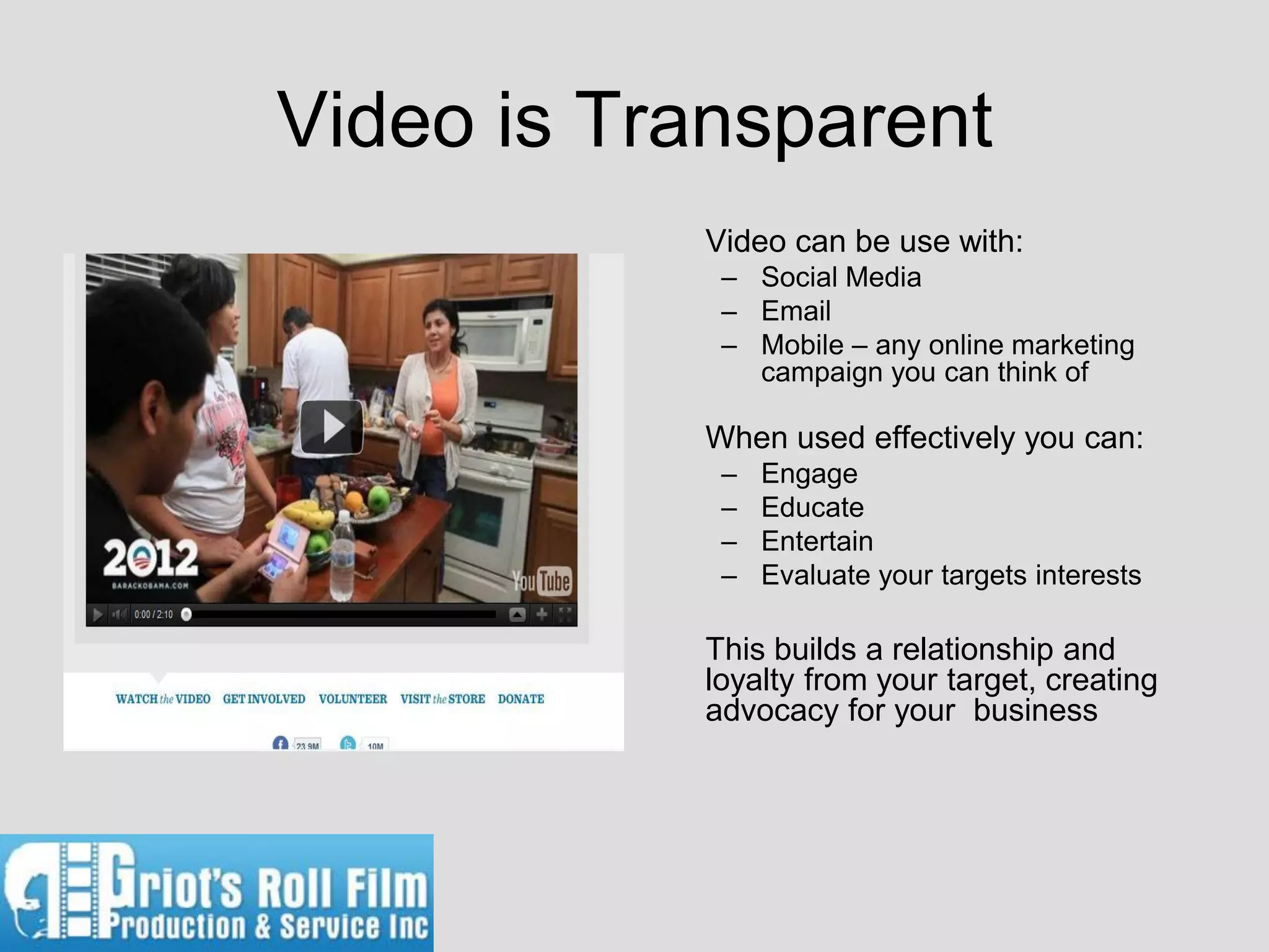 Video is Transparent
           Video can be use with:
            – Social Media
            – Email
            – Mobile – any online marketing
              campaign you can think of

           When used effectively you can:
            –   Engage
            –   Educate
            –   Entertain
            –   Evaluate your targets interests

           This builds a relationship and
           loyalty from your target, creating
           advocacy for your business
 