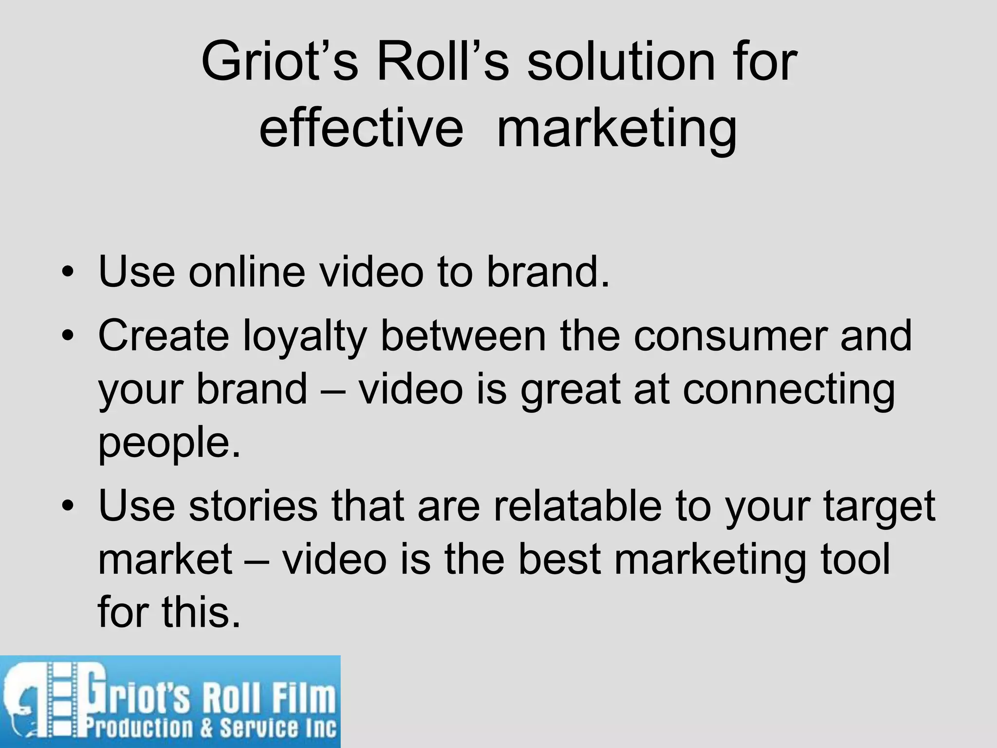 Griot’s Roll’s solution for
         effective marketing

• Use online video to brand.
• Create loyalty between the consumer and
  your brand – video is great at connecting
  people.
• Use stories that are relatable to your target
  market – video is the best marketing tool
  for this.
 