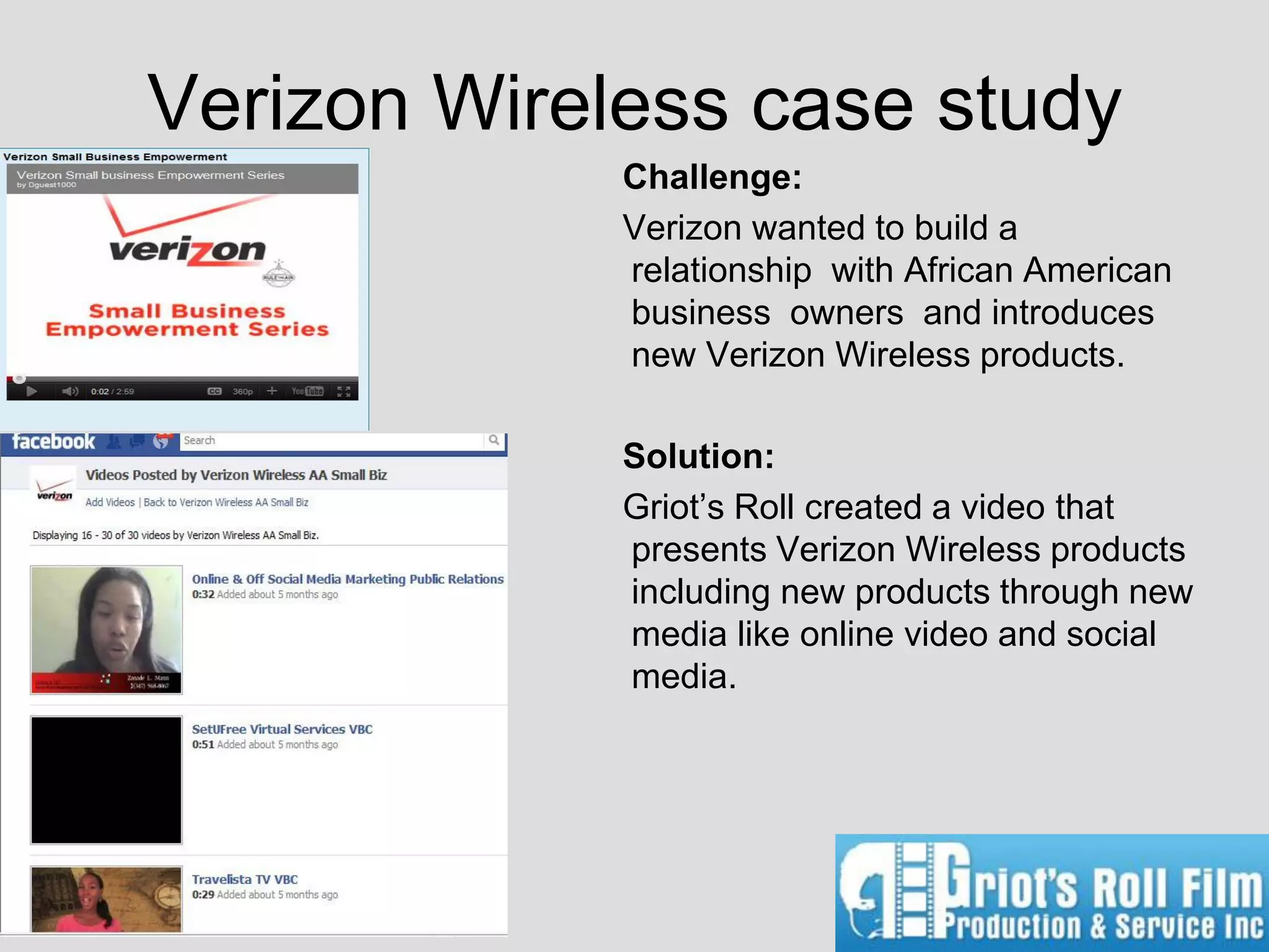 Verizon Wireless case study
             Challenge:
             Verizon wanted to build a
             relationship with African American
             business owners and introduces
             new Verizon Wireless products.

             Solution:
             Griot’s Roll created a video that
             presents Verizon Wireless products
             including new products through new
             media like online video and social
             media.
 