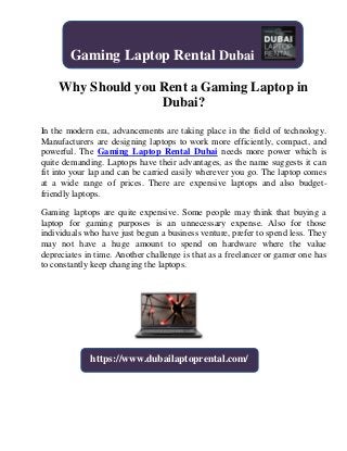 Why Should you Rent a Gaming Laptop in
Dubai?
In the modern era, advancements are taking place in the field of technology.
Manufacturers are designing laptops to work more efficiently, compact, and
powerful. The Gaming Laptop Rental Dubai needs more power which is
quite demanding. Laptops have their advantages, as the name suggests it can
fit into your lap and can be carried easily wherever you go. The laptop comes
at a wide range of prices. There are expensive laptops and also budget-
friendly laptops.
Gaming laptops are quite expensive. Some people may think that buying a
laptop for gaming purposes is an unnecessary expense. Also for those
individuals who have just begun a business venture, prefer to spend less. They
may not have a huge amount to spend on hardware where the value
depreciates in time. Another challenge is that as a freelancer or gamer one has
to constantly keep changing the laptops.
Gaming Laptop Rental Dubai
https://www.dubailaptoprental.com/
 