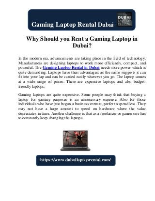 Why Should you Rent a Gaming Laptop in
Dubai?
In the modern era, advancements are taking place in the field of technology.
Manufacturers are designing laptops to work more efficiently, compact, and
powerful. The Gaming Laptop Rental in Dubai needs more power which is
quite demanding. Laptops have their advantages, as the name suggests it can
fit into your lap and can be carried easily wherever you go. The laptop comes
at a wide range of prices. There are expensive laptops and also budget-
friendly laptops.
Gaming laptops are quite expensive. Some people may think that buying a
laptop for gaming purposes is an unnecessary expense. Also for those
individuals who have just begun a business venture, prefer to spend less. They
may not have a huge amount to spend on hardware where the value
depreciates in time. Another challenge is that as a freelancer or gamer one has
to constantly keep changing the laptops.
Gaming Laptop Rental Dubai
https://www.dubailaptoprental.com/
 