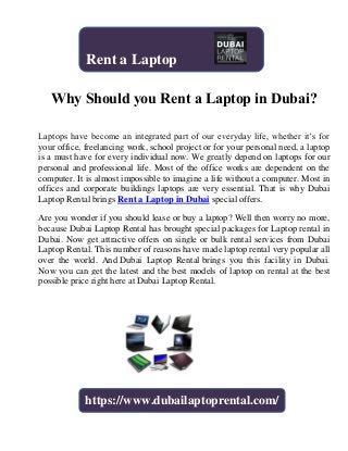 Why Should you Rent a Laptop in Dubai?
Laptops have become an integrated part of our everyday life, whether it’s for
your office, freelancing work, school project or for your personal need, a laptop
is a must have for every individual now. We greatly depend on laptops for our
personal and professional life. Most of the office works are dependent on the
computer. It is almost impossible to imagine a life without a computer. Most in
offices and corporate buildings laptops are very essential. That is why Dubai
Laptop Rental brings Rent a Laptop in Dubai special offers.
Are you wonder if you should lease or buy a laptop? Well then worry no more,
because Dubai Laptop Rental has brought special packages for Laptop rental in
Dubai. Now get attractive offers on single or bulk rental services from Dubai
Laptop Rental. This number of reasons have made laptop rental very popular all
over the world. And Dubai Laptop Rental brings you this facility in Dubai.
Now you can get the latest and the best models of laptop on rental at the best
possible price right here at Dubai Laptop Rental.
https://www.dubailaptoprental.com/
Rent a Laptop
 