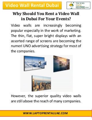 Video Wall Rental Dubai
WWW.LAPTOPRENTALUAE.COM
Why Should You Rent a Video Wall
in Dubai For Your Events?
Video walls are increasingly becoming
popular especially in the work of marketing.
The thin, flat, super bright displays with an
assorted range of screens are becoming the
numeri UNO advertising strategy for most of
the companies.
However, the superior quality video walls
are still above the reach of many companies.
 