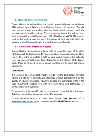 2. Access to Latest Technology
To rent a laptop for video editing, one requires a powerful processor, dedicated
GPU, high amounts of RAM and other high-end features. Renting such PCs make
sure you are always up to date with the latest models equipped with the
necessary parts for video editing. Whether your equipment list includes ends
like a laptop with an Intel i9 processor, 16GB of RAM or an NVIDIA GTX graphics
card, rental services have the latest technology at their disposal which can
increase your editing productivity and quality quite significantly.
3. Flexibility for Different Projects
A rented laptop has the bonus of being tailored to suit the needs of the video
editing project. Be it working on 4K video, animation, or even some basic editing,
you get to rent the laptop that is right for your work. Because of the option to
rent, you can easily scale up or down depending on the intricacy of the task at
hand. There is no need to worry about maintenance or using out-of-date
equipment.
Conclusion:
It is so simple to see how cost-effective it is to rent the best laptops for video
editing and still have flexibility and efficiency without compromising on the
quality of equipment needed. Powerful devices are guaranteed without the
huge investment, keeping you with the latest tools and technology for
unmatched project outcomes.
To summarize, it is cost-effective to recommend renting the best laptops in
Dubai for video editing equipment tailored to a project.
To hire premium laptops in Dubai, visit Techno Edge Systems LLC at
www.laptoprentaluae.com or contact us at +971-54-4653108 for details.
 