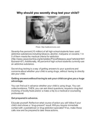 Why should you secretly drug test your child? 
Photo: http://wellcommons.com 
Seventy-five percent (10 million) of all high school students have used 
addictive substances including tobacco, alcohol, marijuana or cocaine; 1 in 
5 of them meets the medical criteria for addiction 
(http://www.casacolumbia.org/templates/PressReleases.aspx?articleid=641 
&zoneid=87). Additionally, 46 percent of high school students currently use 
an addictive substance. 
Secret drug testing is a way of getting answers to your questions and 
concerns about whether your child is using drugs, without having to directly 
ask your child. 
Getting answers without having to ask your child can give you a huge 
advantage. 
You can find out in advance whether your child is using drugs. You can 
collect evidence. THEN, you can ask direct questions; request a drug test 
involving of bodily fluids and/or a make a trip to a medical or counseling 
professional. 
Get prepared in advance. 
Educate yourself. Reflect on what course of action you will follow if your 
child’s test shows a “drug-present” result. Will you require immediate 
contact with a pediatrician or drug addiction specialist? If so, make those 
calls now and be prepared to take these actions. 
 