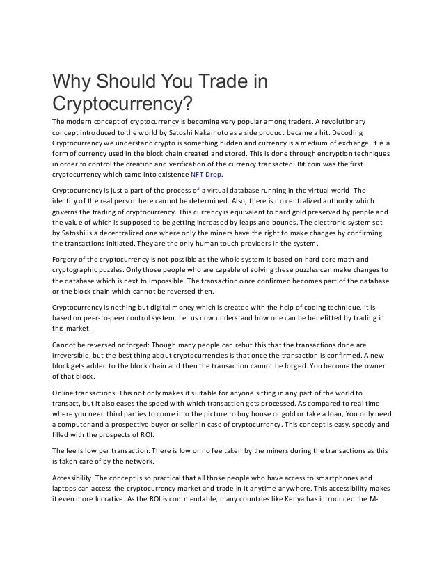 Why Should You Trade in
Cryptocurrency?
The modern concept of cryptocurrency is becoming very popular among traders. A revolutionary
concept introduced to the world by Satoshi Nakamoto as a side product became a hit. Decoding
Cryptocurrency we understand crypto is something hidden and currency is a medium of exchange. It is a
form of currency used in the block chain created and stored. This is done through encryption techniques
in order to control the creation and verification of the currency transacted. Bit coin was the first
cryptocurrency which came into existence NFT Drop.
Cryptocurrency is just a part of the process of a virtual database running in the virtual world. The
identity of the real person here cannot be determined. Also, there is no centralized authority which
governs the trading of cryptocurrency. This currency is equivalent to hard gold preserved by people and
the value of which is supposed to be getting increased by leaps and bounds. The electronic system set
by Satoshi is a decentralized one where only the miners have the right to make changes by confirming
the transactions initiated. They are the only human touch providers in the system.
Forgery of the cryptocurrency is not possible as the whole system is based on hard core math and
cryptographic puzzles. Only those people who are capable of solving these puzzles can make changes to
the database which is next to impossible. The transaction once confirmed becomes part of the database
or the block chain which cannot be reversed then.
Cryptocurrency is nothing but digital money which is created with the help of coding technique. It is
based on peer-to-peer control system. Let us now understand how one can be benefitted by trading in
this market.
Cannot be reversed or forged: Though many people can rebut this that the transactions done are
irreversible, but the best thing about cryptocurrencies is that once the transaction is confirmed. A new
block gets added to the block chain and then the transaction cannot be forged. You become the owner
of that block.
Online transactions: This not only makes it suitable for anyone sitting in any part of the world to
transact, but it also eases the speed with which transaction gets processed. As compared to real time
where you need third parties to come into the picture to buy house or gold or take a loan, You only need
a computer and a prospective buyer or seller in case of cryptocurrency. This concept is easy, speedy and
filled with the prospects of ROI.
The fee is low per transaction: There is low or no fee taken by the miners during the transactions as this
is taken care of by the network.
Accessibility: The concept is so practical that all those people who have access to smartphones and
laptops can access the cryptocurrency market and trade in it anytime anywhere. This accessibility makes
it even more lucrative. As the ROI is commendable, many countries like Kenya has introduced the M-
 