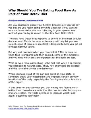Why Should You Try Eating Food Raw As
Part of Your Detox Diet

discoverthefacts.com/dietsolution

Are you concerned about your health? Chances are you will say
yes but are you really doing anything about it? If you want to
remove those toxins that are collecting in your system, one
method you can try is known as the Raw Food Detox Diet.

The Raw Food Detox Diet happens to be one of the most popular
diets around. This is because while many will only let you lose
weight, none of them are specifically designed to help you get rid
of these harmful toxins.

But why eat raw food when you can cook it ? This is because
when food is prepared and then cooked, some of the nutrients
and vitamins which are also important for the body are lost.

What is even more astonishing is the fact that when it is cooked,
you changed its natural state. Thus, new chemicals are created
and the natural enzymes are destroyed.

When you take it out of the pan and put it on your plate, it
somehow slows your metabolism and impedes certain primary
functions of the body especially the flushing and detox functions
of the organs.

If this does not yet convince you that eating raw food is much
better than cooked ones, note that the raw food diet boosts your
immune system, may help decrease or increase weight and
again, detoxifies your body.



Why Should You Try Eating Food Raw As Part of Your Detox Diet
discoverthefacts.com/dietsolution
 