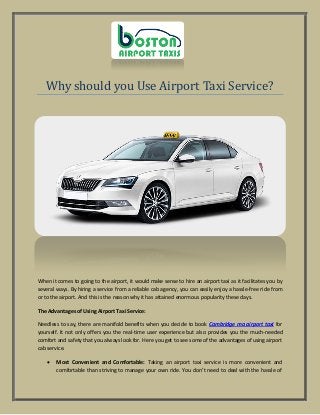 Why should you Use Airport Taxi Service?
When it comes to going to the airport, it would make sense to hire an airport taxi as it facilitates you by
several ways. By hiring a service from a reliable cab agency, you can easily enjoy a hassle-free ride from
or to the airport. And this is the reason why it has attained enormous popularity these days.
The Advantages of Using Airport Taxi Service:
Needless to say, there are manifold benefits when you decide to book Cambridge ma airport taxi for
yourself. It not only offers you the real-time user experience but also provides you the much-needed
comfort and safety that you always look for. Here you get to see some of the advantages of using airport
cab service.
 Most Convenient and Comfortable: Taking an airport taxi service is more convenient and
comfortable than striving to manage your own ride. You don’t need to deal with the hassle of
 