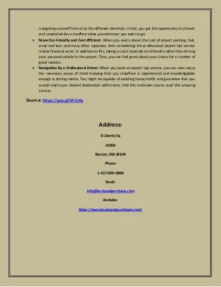 navigating yourself from or to the different terminals. In fact, you get the opportunity to sit back
and unwind while a chauffeur takes you wherever you want to go.
 More Eco-Friendly and Cost-Efficient: When you worry about the cost of airport parking, fuel,
wear and tear and many other expenses, then considering the professional airport taxi service
makes financial sense. In addition to this, taking a cab is basically eco-friendly rather than driving
your personal vehicle to the airport. Thus, you can feel great about your choice for a number of
good reasons.
 Navigation by a Professional Driver: When you book an airport taxi service, you can even enjoy
the necessary peace of mind knowing that you chauffeur is experienced and knowledgeable
enough is driving clients. You might be capable of avoiding heavy traffic and guarantee that you
would reach your desired destination within time. And this motivates you to avail this amazing
service.
Source: https://goo.gl/6PZyXq
Address:
6 Liberty Sq
#2000
Boston, MA 02109
Phone:
1-617-499-4888
Email:
info@bostonaiporttaxis.com
Website:
https://www.bostonairporttaxis.com/
 