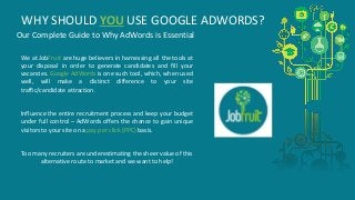 WHY SHOULD YOU USE GOOGLE ADWORDS? 
Our Complete Guide to Why AdWords is Essential 
We at JobFruit are huge believers in harnessing all the tools at 
your disposal in order to generate candidates and fill your 
vacancies. Google AdWords is one such tool, which, when used 
well, will make a distinct difference to your site 
traffic/candidate attraction. 
Influence the entire recruitment process and keep your budget 
under full control – AdWords offers the chance to gain unique 
visitors to your site on a pay per click (PPC) basis. 
Too many recruiters are underestimating the sheer value of this 
alternative route to market and we want to help! 
 
